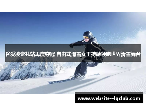 谷爱凌崇礼站再度夺冠 自由式滑雪女王持续领跑世界滑雪舞台