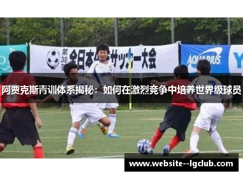 阿贾克斯青训体系揭秘：如何在激烈竞争中培养世界级球员