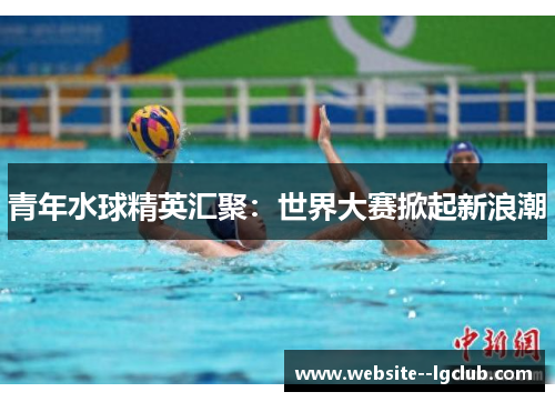 青年水球精英汇聚：世界大赛掀起新浪潮