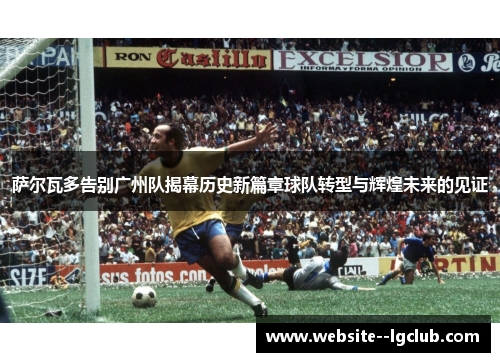 萨尔瓦多告别广州队揭幕历史新篇章球队转型与辉煌未来的见证 萨尔瓦多告别广州队揭幕历史新篇章球队转型与辉煌未来的见证