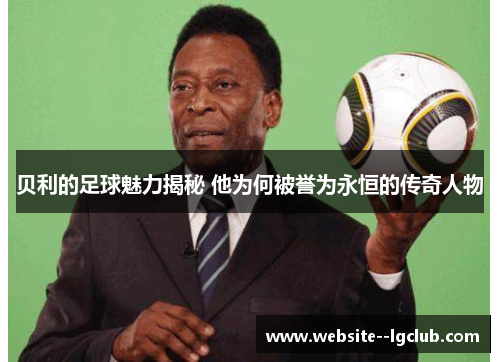 贝利的足球魅力揭秘 他为何被誉为永恒的传奇人物 贝利的足球魅力揭秘 他为何被誉为永恒的传奇人物