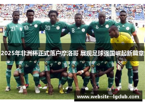 2025年非洲杯正式落户摩洛哥 展现足球强国崛起新篇章 2025年非洲杯正式落户摩洛哥 展现足球强国崛起新篇章