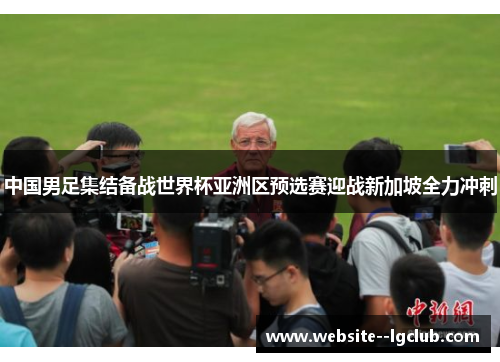 中国男足集结备战世界杯亚洲区预选赛迎战新加坡全力冲刺 中国男足集结备战世界杯亚洲区预选赛迎战新加坡全力冲刺