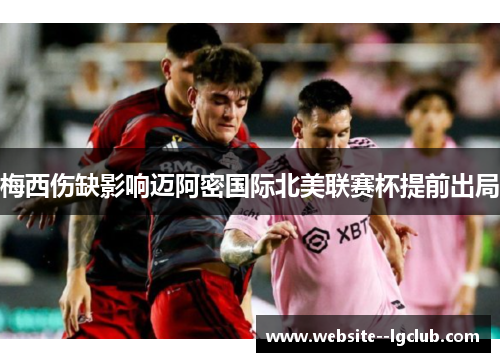 梅西伤缺影响迈阿密国际北美联赛杯提前出局 梅西伤缺影响迈阿密国际北美联赛杯提前出局