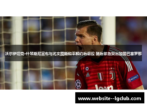 沃尔伊切克·什琴斯尼宣布与尤文图斯和平解约后退役 随后紧急复出加盟巴塞罗那 沃尔伊切克·什琴斯尼宣布与尤文图斯和平解约后退役 随后紧急复出加盟巴塞罗那