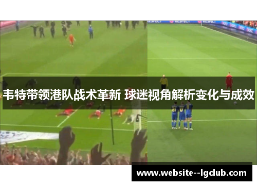 韦特带领港队战术革新 球迷视角解析变化与成效 韦特带领港队战术革新 球迷视角解析变化与成效