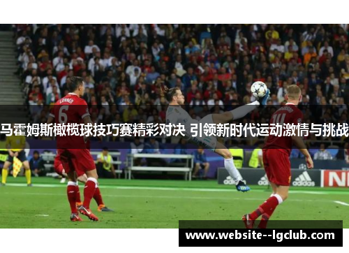 马霍姆斯橄榄球技巧赛精彩对决 引领新时代运动激情与挑战