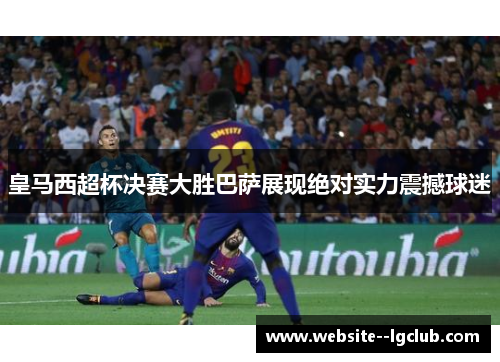 皇马西超杯决赛大胜巴萨展现绝对实力震撼球迷